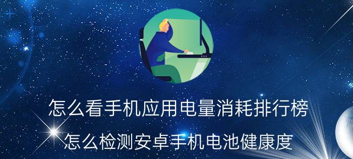 怎么看手机应用电量消耗排行榜 怎么检测安卓手机电池健康度？